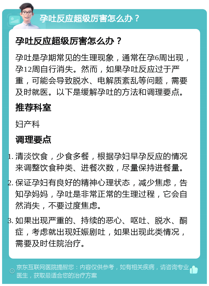 孕吐反应超级厉害怎么办？ 孕吐反应超级厉害怎么办？ 孕吐是孕期常见的生理现象，通常在孕6周出现，孕12周自行消失。然而，如果孕吐反应过于严重，可能会导致脱水、电解质紊乱等问题，需要及时就医。以下是缓解孕吐的方法和调理要点。 推荐科室 妇产科 调理要点 清淡饮食，少食多餐，根据孕妇早孕反应的情况来调整饮食种类、进餐次数，尽量保持进餐量。 保证孕妇有良好的精神心理状态，减少焦虑，告知孕妈妈，孕吐是非常正常的生理过程，它会自然消失，不要过度焦虑。 如果出现严重的、持续的恶心、呕吐、脱水、酮症，考虑就出现妊娠剧吐，如果出现此类情况，需要及时住院治疗。