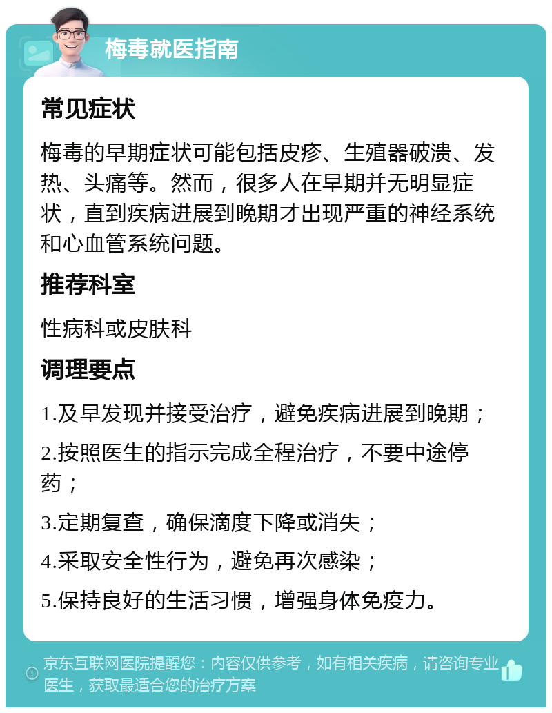 梅毒就医指南 常见症状 梅毒的早期症状可能包括皮疹、生殖器破溃、发热、头痛等。然而，很多人在早期并无明显症状，直到疾病进展到晚期才出现严重的神经系统和心血管系统问题。 推荐科室 性病科或皮肤科 调理要点 1.及早发现并接受治疗，避免疾病进展到晚期； 2.按照医生的指示完成全程治疗，不要中途停药； 3.定期复查，确保滴度下降或消失； 4.采取安全性行为，避免再次感染； 5.保持良好的生活习惯，增强身体免疫力。