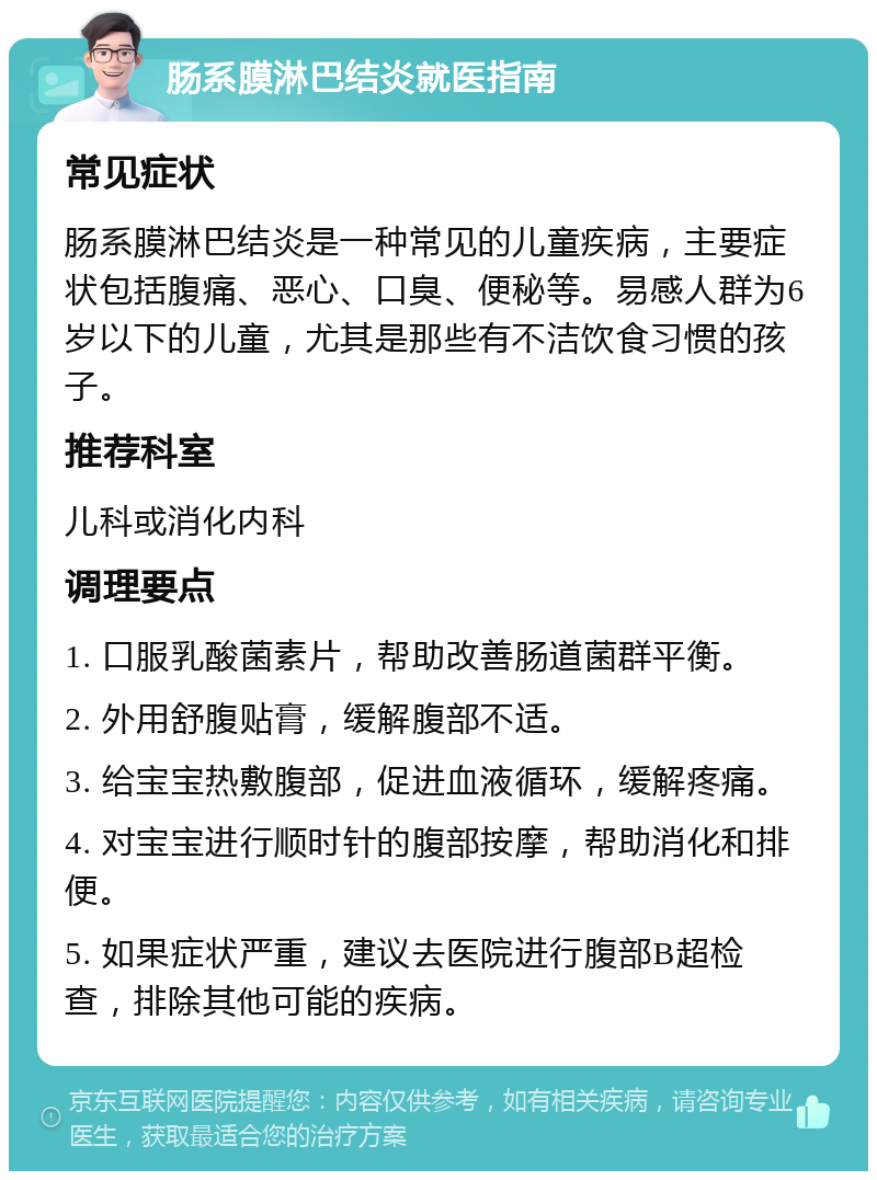 肠系膜淋巴结炎就医指南 常见症状 肠系膜淋巴结炎是一种常见的儿童疾病，主要症状包括腹痛、恶心、口臭、便秘等。易感人群为6岁以下的儿童，尤其是那些有不洁饮食习惯的孩子。 推荐科室 儿科或消化内科 调理要点 1. 口服乳酸菌素片，帮助改善肠道菌群平衡。 2. 外用舒腹贴膏，缓解腹部不适。 3. 给宝宝热敷腹部，促进血液循环，缓解疼痛。 4. 对宝宝进行顺时针的腹部按摩，帮助消化和排便。 5. 如果症状严重，建议去医院进行腹部B超检查，排除其他可能的疾病。