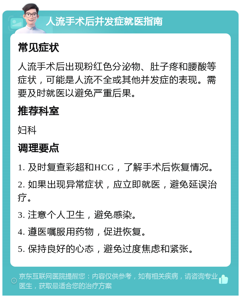 人流手术后并发症就医指南 常见症状 人流手术后出现粉红色分泌物、肚子疼和腰酸等症状，可能是人流不全或其他并发症的表现。需要及时就医以避免严重后果。 推荐科室 妇科 调理要点 1. 及时复查彩超和HCG，了解手术后恢复情况。 2. 如果出现异常症状，应立即就医，避免延误治疗。 3. 注意个人卫生，避免感染。 4. 遵医嘱服用药物，促进恢复。 5. 保持良好的心态，避免过度焦虑和紧张。