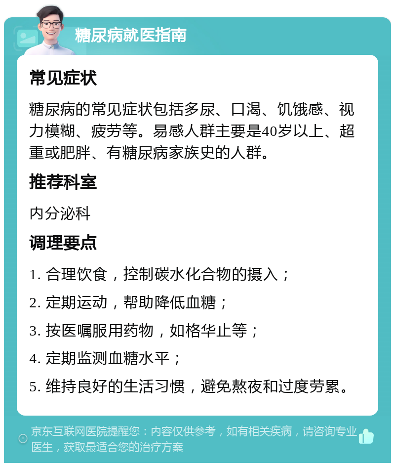 糖尿病就医指南 常见症状 糖尿病的常见症状包括多尿、口渴、饥饿感、视力模糊、疲劳等。易感人群主要是40岁以上、超重或肥胖、有糖尿病家族史的人群。 推荐科室 内分泌科 调理要点 1. 合理饮食，控制碳水化合物的摄入； 2. 定期运动，帮助降低血糖； 3. 按医嘱服用药物，如格华止等； 4. 定期监测血糖水平； 5. 维持良好的生活习惯，避免熬夜和过度劳累。