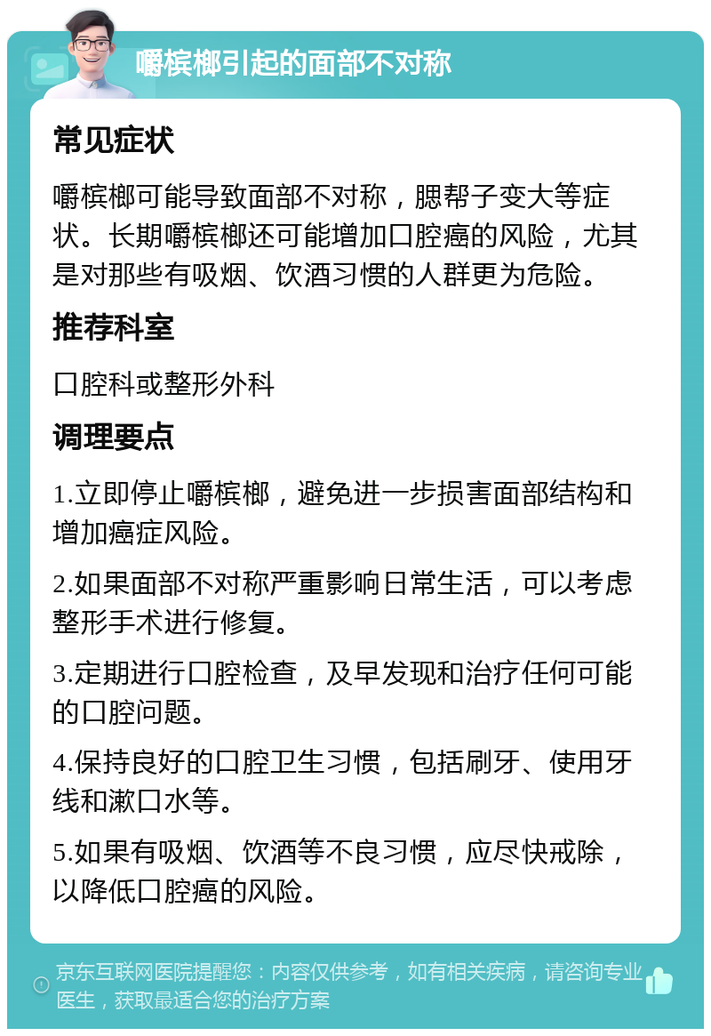 嚼槟榔引起的面部不对称 常见症状 嚼槟榔可能导致面部不对称，腮帮子变大等症状。长期嚼槟榔还可能增加口腔癌的风险，尤其是对那些有吸烟、饮酒习惯的人群更为危险。 推荐科室 口腔科或整形外科 调理要点 1.立即停止嚼槟榔，避免进一步损害面部结构和增加癌症风险。 2.如果面部不对称严重影响日常生活，可以考虑整形手术进行修复。 3.定期进行口腔检查，及早发现和治疗任何可能的口腔问题。 4.保持良好的口腔卫生习惯，包括刷牙、使用牙线和漱口水等。 5.如果有吸烟、饮酒等不良习惯，应尽快戒除，以降低口腔癌的风险。