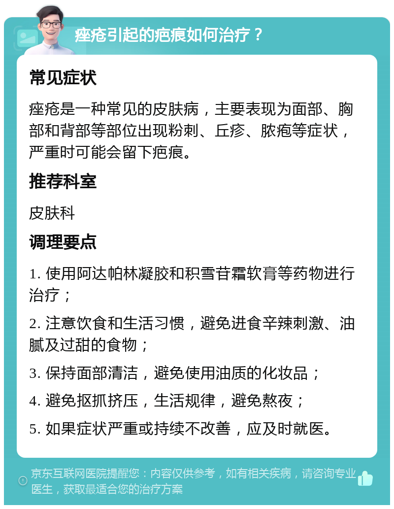 痤疮引起的疤痕如何治疗？ 常见症状 痤疮是一种常见的皮肤病，主要表现为面部、胸部和背部等部位出现粉刺、丘疹、脓疱等症状，严重时可能会留下疤痕。 推荐科室 皮肤科 调理要点 1. 使用阿达帕林凝胶和积雪苷霜软膏等药物进行治疗； 2. 注意饮食和生活习惯，避免进食辛辣刺激、油腻及过甜的食物； 3. 保持面部清洁，避免使用油质的化妆品； 4. 避免抠抓挤压，生活规律，避免熬夜； 5. 如果症状严重或持续不改善，应及时就医。