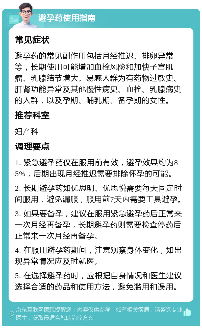 避孕药使用指南 常见症状 避孕药的常见副作用包括月经推迟、排卵异常等，长期使用可能增加血栓风险和加快子宫肌瘤、乳腺结节增大。易感人群为有药物过敏史、肝肾功能异常及其他慢性病史、血栓、乳腺病史的人群，以及孕期、哺乳期、备孕期的女性。 推荐科室 妇产科 调理要点 1. 紧急避孕药仅在服用前有效，避孕效果约为85%，后期出现月经推迟需要排除怀孕的可能。 2. 长期避孕药如优思明、优思悦需要每天固定时间服用，避免漏服，服用前7天内需要工具避孕。 3. 如果要备孕，建议在服用紧急避孕药后正常来一次月经再备孕，长期避孕药则需要检查停药后正常来一次月经再备孕。 4. 在服用避孕药期间，注意观察身体变化，如出现异常情况应及时就医。 5. 在选择避孕药时，应根据自身情况和医生建议选择合适的药品和使用方法，避免滥用和误用。