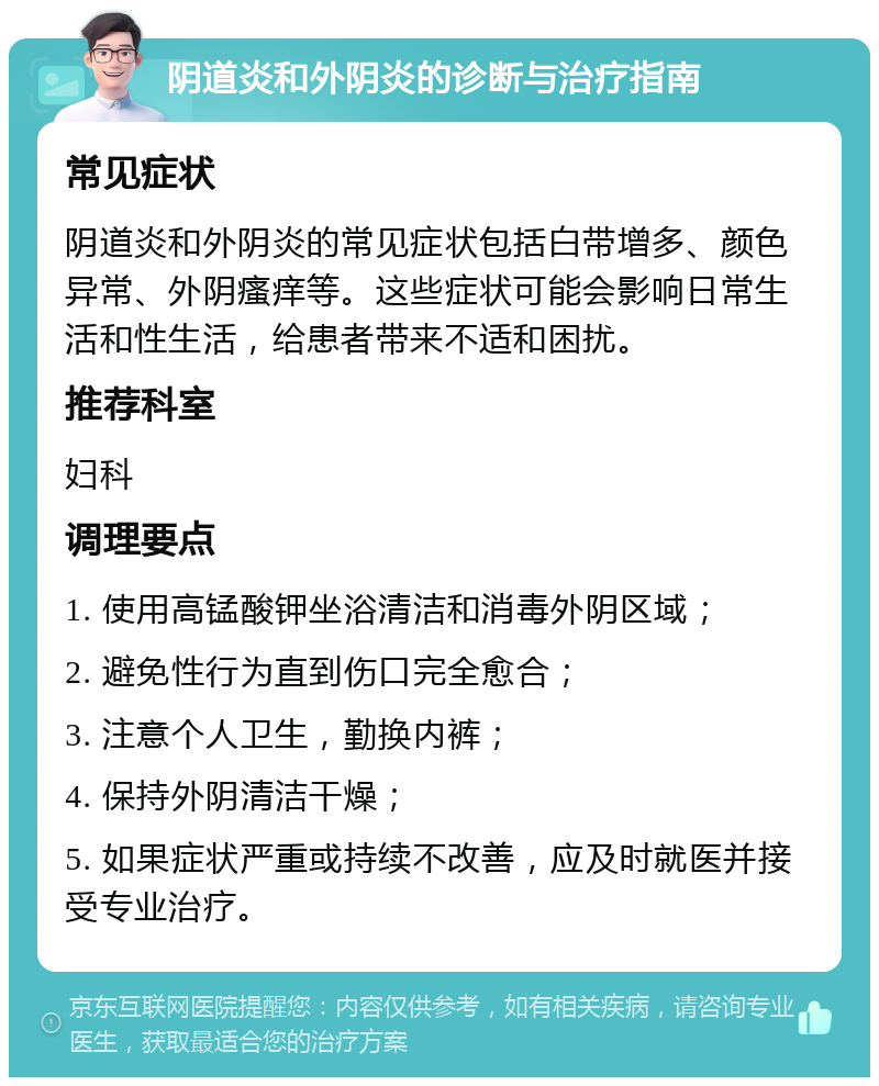 阴道炎和外阴炎的诊断与治疗指南 常见症状 阴道炎和外阴炎的常见症状包括白带增多、颜色异常、外阴瘙痒等。这些症状可能会影响日常生活和性生活，给患者带来不适和困扰。 推荐科室 妇科 调理要点 1. 使用高锰酸钾坐浴清洁和消毒外阴区域； 2. 避免性行为直到伤口完全愈合； 3. 注意个人卫生，勤换内裤； 4. 保持外阴清洁干燥； 5. 如果症状严重或持续不改善，应及时就医并接受专业治疗。