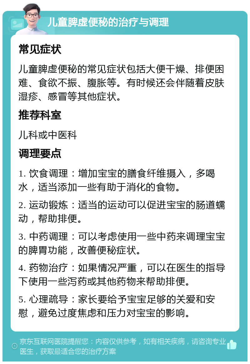 儿童脾虚便秘的治疗与调理 常见症状 儿童脾虚便秘的常见症状包括大便干燥、排便困难、食欲不振、腹胀等。有时候还会伴随着皮肤湿疹、感冒等其他症状。 推荐科室 儿科或中医科 调理要点 1. 饮食调理：增加宝宝的膳食纤维摄入，多喝水，适当添加一些有助于消化的食物。 2. 运动锻炼：适当的运动可以促进宝宝的肠道蠕动，帮助排便。 3. 中药调理：可以考虑使用一些中药来调理宝宝的脾胃功能，改善便秘症状。 4. 药物治疗：如果情况严重，可以在医生的指导下使用一些泻药或其他药物来帮助排便。 5. 心理疏导：家长要给予宝宝足够的关爱和安慰，避免过度焦虑和压力对宝宝的影响。