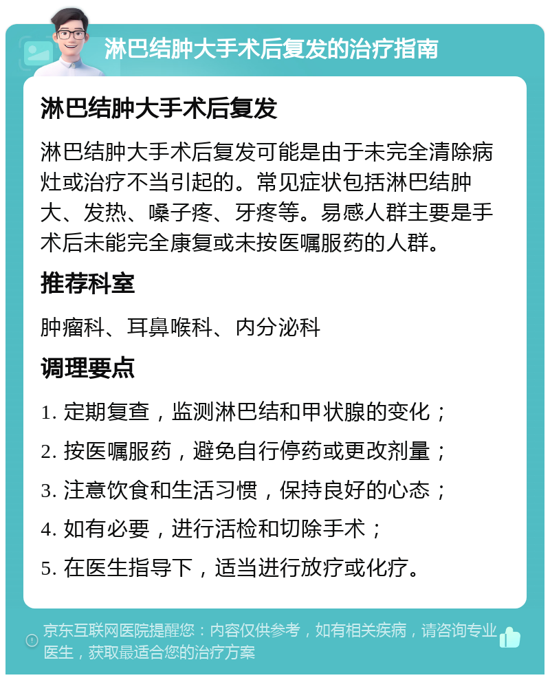 淋巴结肿大手术后复发的治疗指南 淋巴结肿大手术后复发 淋巴结肿大手术后复发可能是由于未完全清除病灶或治疗不当引起的。常见症状包括淋巴结肿大、发热、嗓子疼、牙疼等。易感人群主要是手术后未能完全康复或未按医嘱服药的人群。 推荐科室 肿瘤科、耳鼻喉科、内分泌科 调理要点 1. 定期复查，监测淋巴结和甲状腺的变化； 2. 按医嘱服药，避免自行停药或更改剂量； 3. 注意饮食和生活习惯，保持良好的心态； 4. 如有必要，进行活检和切除手术； 5. 在医生指导下，适当进行放疗或化疗。