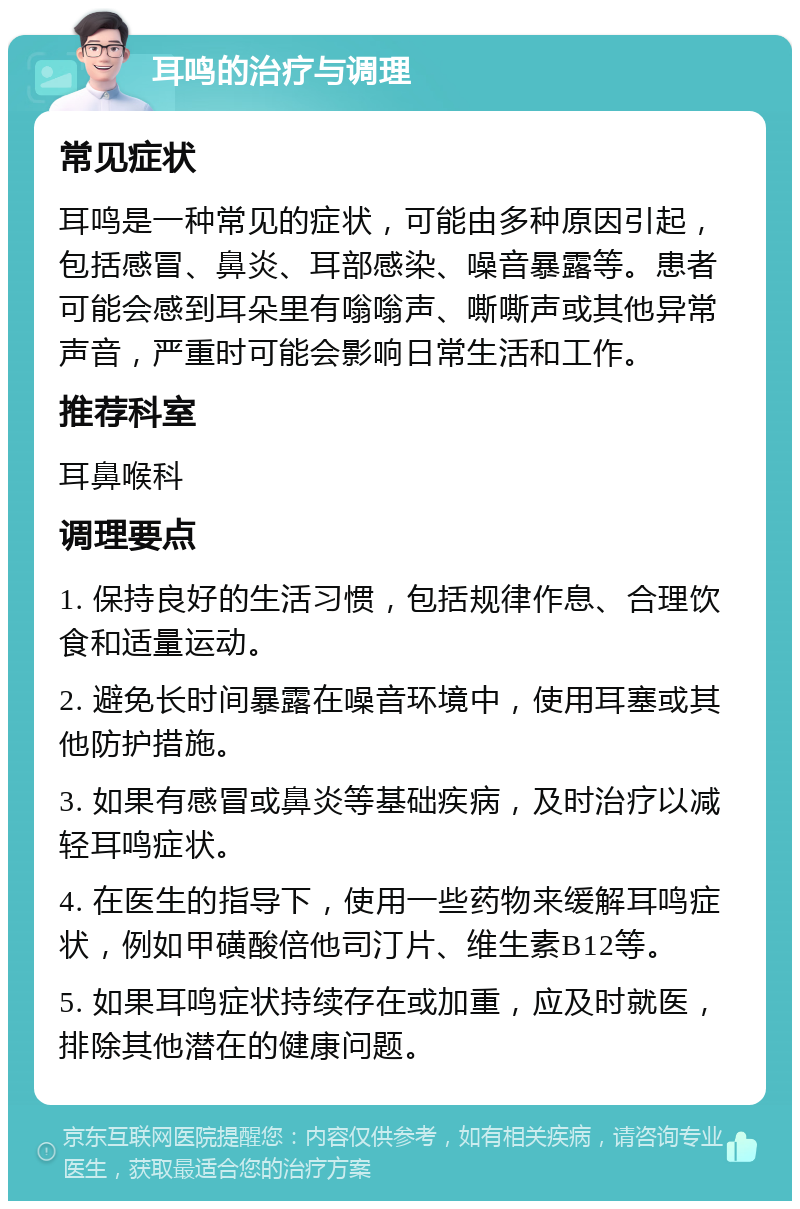 耳鸣的治疗与调理 常见症状 耳鸣是一种常见的症状，可能由多种原因引起，包括感冒、鼻炎、耳部感染、噪音暴露等。患者可能会感到耳朵里有嗡嗡声、嘶嘶声或其他异常声音，严重时可能会影响日常生活和工作。 推荐科室 耳鼻喉科 调理要点 1. 保持良好的生活习惯，包括规律作息、合理饮食和适量运动。 2. 避免长时间暴露在噪音环境中，使用耳塞或其他防护措施。 3. 如果有感冒或鼻炎等基础疾病，及时治疗以减轻耳鸣症状。 4. 在医生的指导下，使用一些药物来缓解耳鸣症状，例如甲磺酸倍他司汀片、维生素B12等。 5. 如果耳鸣症状持续存在或加重，应及时就医，排除其他潜在的健康问题。