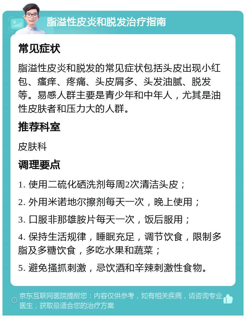 脂溢性皮炎和脱发治疗指南 常见症状 脂溢性皮炎和脱发的常见症状包括头皮出现小红包、瘙痒、疼痛、头皮屑多、头发油腻、脱发等。易感人群主要是青少年和中年人，尤其是油性皮肤者和压力大的人群。 推荐科室 皮肤科 调理要点 1. 使用二硫化硒洗剂每周2次清洁头皮； 2. 外用米诺地尔擦剂每天一次，晚上使用； 3. 口服非那雄胺片每天一次，饭后服用； 4. 保持生活规律，睡眠充足，调节饮食，限制多脂及多糖饮食，多吃水果和蔬菜； 5. 避免搔抓刺激，忌饮酒和辛辣刺激性食物。