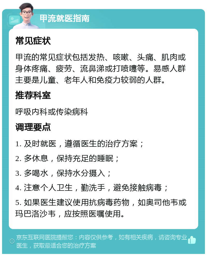 甲流就医指南 常见症状 甲流的常见症状包括发热、咳嗽、头痛、肌肉或身体疼痛、疲劳、流鼻涕或打喷嚏等。易感人群主要是儿童、老年人和免疫力较弱的人群。 推荐科室 呼吸内科或传染病科 调理要点 1. 及时就医，遵循医生的治疗方案； 2. 多休息，保持充足的睡眠； 3. 多喝水，保持水分摄入； 4. 注意个人卫生，勤洗手，避免接触病毒； 5. 如果医生建议使用抗病毒药物，如奥司他韦或玛巴洛沙韦，应按照医嘱使用。