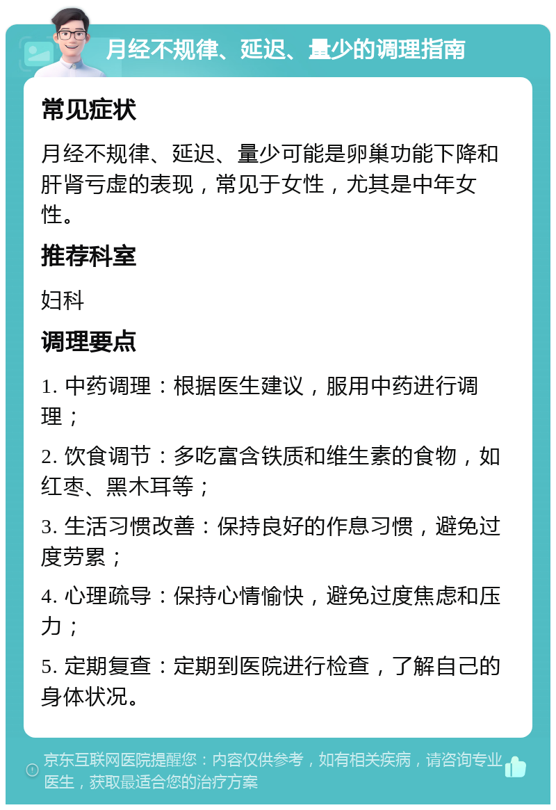 月经不规律、延迟、量少的调理指南 常见症状 月经不规律、延迟、量少可能是卵巢功能下降和肝肾亏虚的表现，常见于女性，尤其是中年女性。 推荐科室 妇科 调理要点 1. 中药调理：根据医生建议，服用中药进行调理； 2. 饮食调节：多吃富含铁质和维生素的食物，如红枣、黑木耳等； 3. 生活习惯改善：保持良好的作息习惯，避免过度劳累； 4. 心理疏导：保持心情愉快，避免过度焦虑和压力； 5. 定期复查：定期到医院进行检查，了解自己的身体状况。