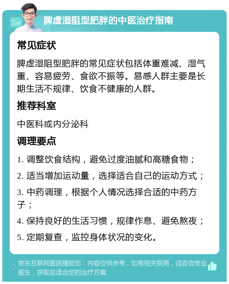 脾虚湿阻型肥胖的中医治疗指南 常见症状 脾虚湿阻型肥胖的常见症状包括体重难减、湿气重、容易疲劳、食欲不振等。易感人群主要是长期生活不规律、饮食不健康的人群。 推荐科室 中医科或内分泌科 调理要点 1. 调整饮食结构，避免过度油腻和高糖食物； 2. 适当增加运动量，选择适合自己的运动方式； 3. 中药调理，根据个人情况选择合适的中药方子； 4. 保持良好的生活习惯，规律作息、避免熬夜； 5. 定期复查，监控身体状况的变化。