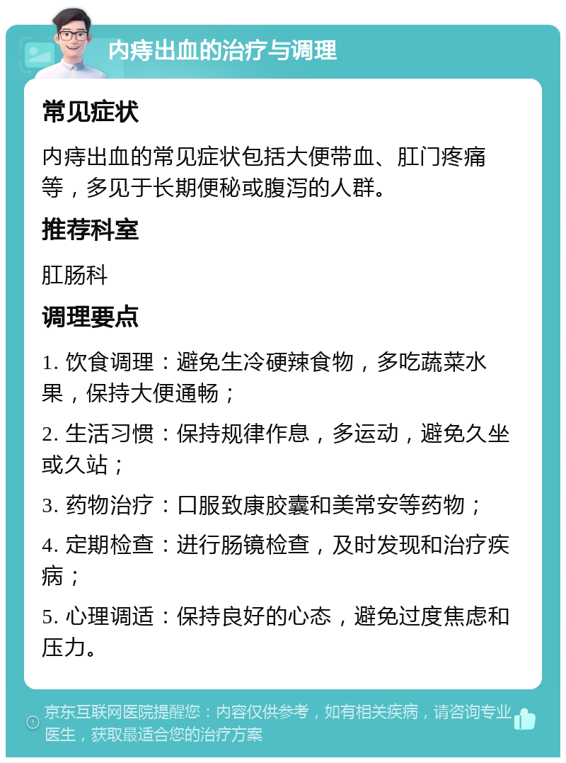 内痔出血的治疗与调理 常见症状 内痔出血的常见症状包括大便带血、肛门疼痛等，多见于长期便秘或腹泻的人群。 推荐科室 肛肠科 调理要点 1. 饮食调理：避免生冷硬辣食物，多吃蔬菜水果，保持大便通畅； 2. 生活习惯：保持规律作息，多运动，避免久坐或久站； 3. 药物治疗：口服致康胶囊和美常安等药物； 4. 定期检查：进行肠镜检查，及时发现和治疗疾病； 5. 心理调适：保持良好的心态，避免过度焦虑和压力。