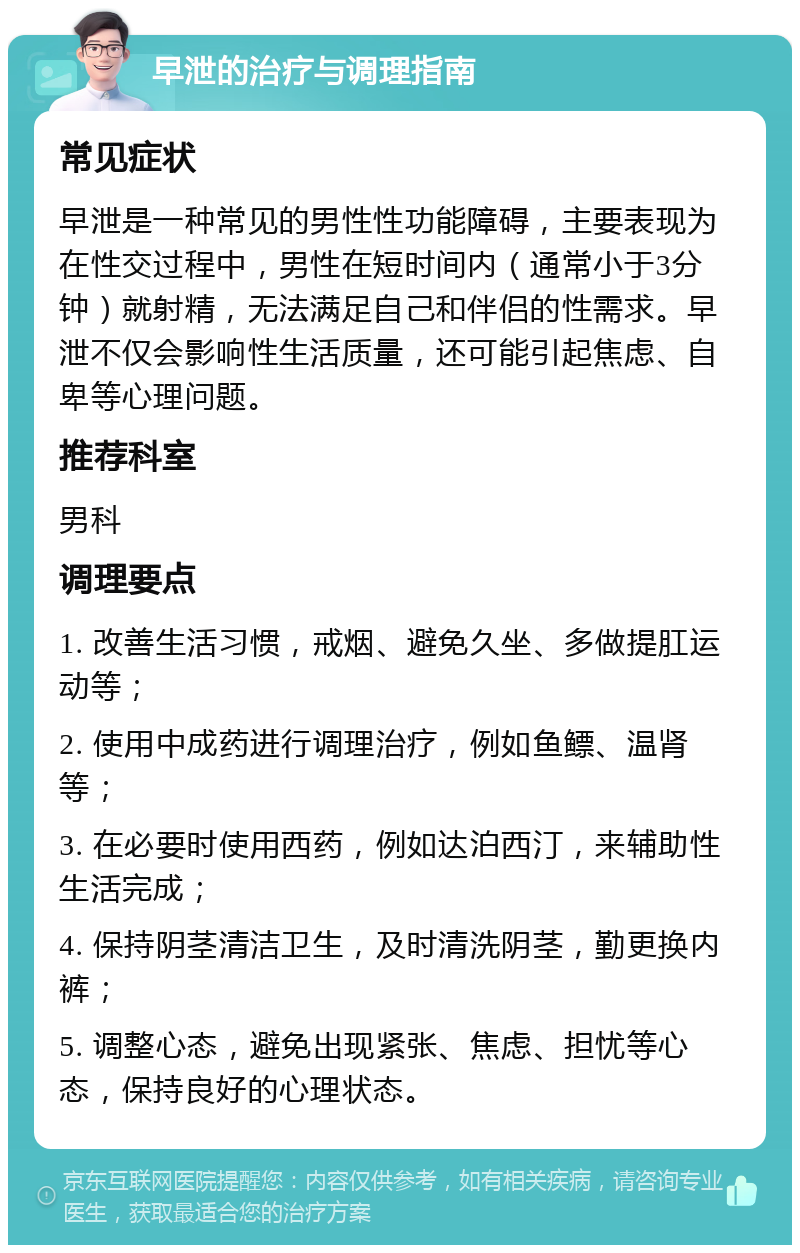 早泄的治疗与调理指南 常见症状 早泄是一种常见的男性性功能障碍，主要表现为在性交过程中，男性在短时间内（通常小于3分钟）就射精，无法满足自己和伴侣的性需求。早泄不仅会影响性生活质量，还可能引起焦虑、自卑等心理问题。 推荐科室 男科 调理要点 1. 改善生活习惯，戒烟、避免久坐、多做提肛运动等； 2. 使用中成药进行调理治疗，例如鱼鳔、温肾等； 3. 在必要时使用西药，例如达泊西汀，来辅助性生活完成； 4. 保持阴茎清洁卫生，及时清洗阴茎，勤更换内裤； 5. 调整心态，避免出现紧张、焦虑、担忧等心态，保持良好的心理状态。