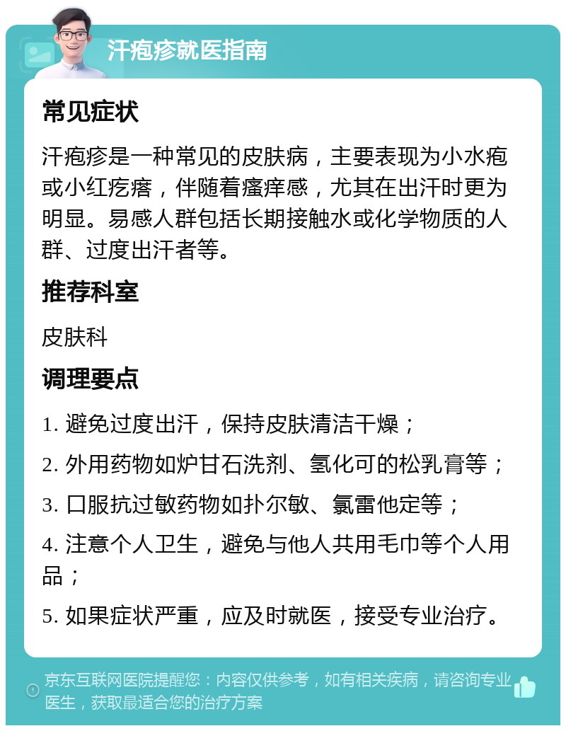 汗疱疹就医指南 常见症状 汗疱疹是一种常见的皮肤病，主要表现为小水疱或小红疙瘩，伴随着瘙痒感，尤其在出汗时更为明显。易感人群包括长期接触水或化学物质的人群、过度出汗者等。 推荐科室 皮肤科 调理要点 1. 避免过度出汗，保持皮肤清洁干燥； 2. 外用药物如炉甘石洗剂、氢化可的松乳膏等； 3. 口服抗过敏药物如扑尔敏、氯雷他定等； 4. 注意个人卫生，避免与他人共用毛巾等个人用品； 5. 如果症状严重，应及时就医，接受专业治疗。