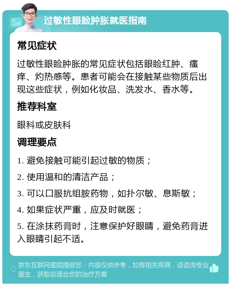 过敏性眼睑肿胀就医指南 常见症状 过敏性眼睑肿胀的常见症状包括眼睑红肿、瘙痒、灼热感等。患者可能会在接触某些物质后出现这些症状，例如化妆品、洗发水、香水等。 推荐科室 眼科或皮肤科 调理要点 1. 避免接触可能引起过敏的物质； 2. 使用温和的清洁产品； 3. 可以口服抗组胺药物，如扑尔敏、息斯敏； 4. 如果症状严重，应及时就医； 5. 在涂抹药膏时，注意保护好眼睛，避免药膏进入眼睛引起不适。