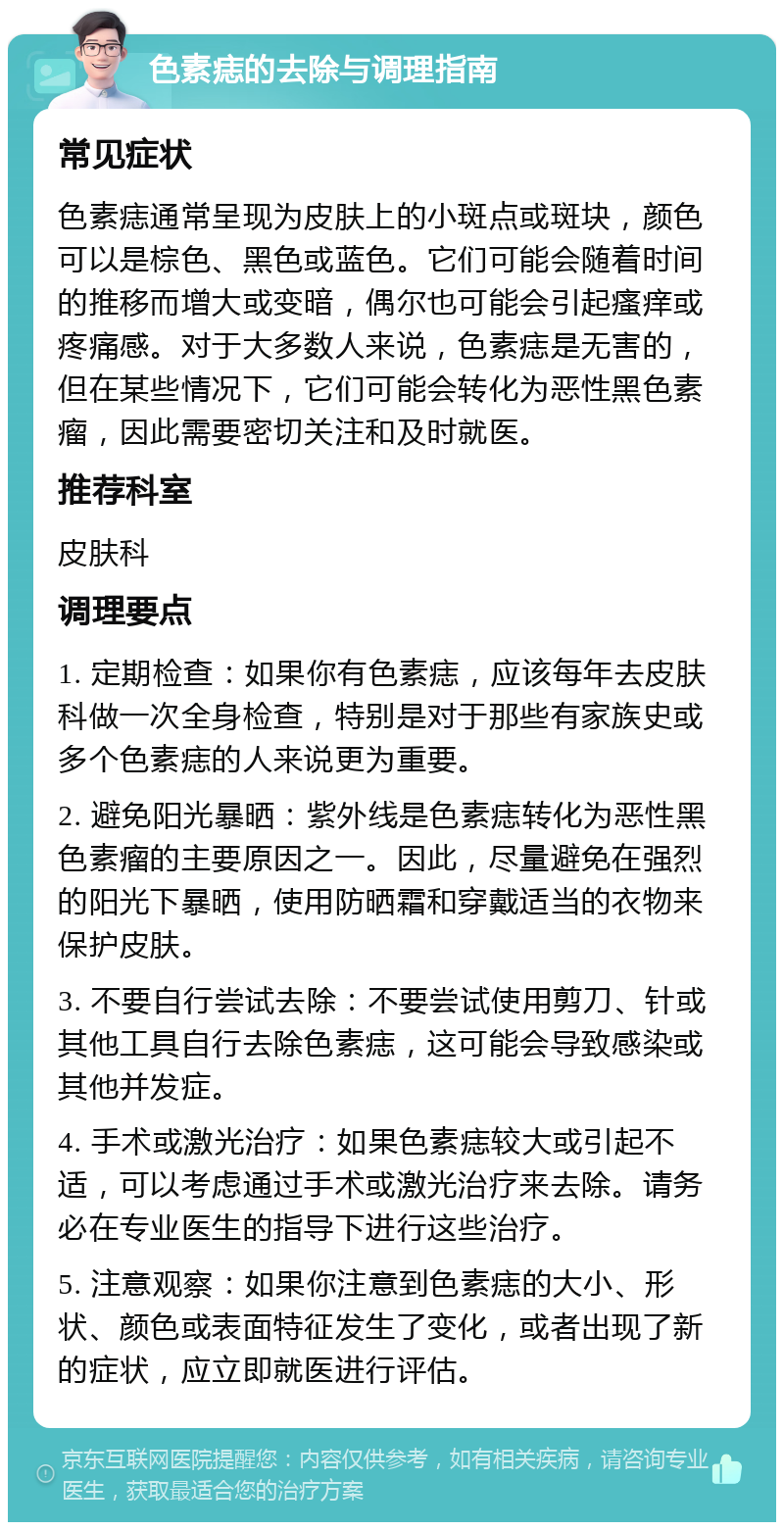 色素痣的去除与调理指南 常见症状 色素痣通常呈现为皮肤上的小斑点或斑块，颜色可以是棕色、黑色或蓝色。它们可能会随着时间的推移而增大或变暗，偶尔也可能会引起瘙痒或疼痛感。对于大多数人来说，色素痣是无害的，但在某些情况下，它们可能会转化为恶性黑色素瘤，因此需要密切关注和及时就医。 推荐科室 皮肤科 调理要点 1. 定期检查：如果你有色素痣，应该每年去皮肤科做一次全身检查，特别是对于那些有家族史或多个色素痣的人来说更为重要。 2. 避免阳光暴晒：紫外线是色素痣转化为恶性黑色素瘤的主要原因之一。因此，尽量避免在强烈的阳光下暴晒，使用防晒霜和穿戴适当的衣物来保护皮肤。 3. 不要自行尝试去除：不要尝试使用剪刀、针或其他工具自行去除色素痣，这可能会导致感染或其他并发症。 4. 手术或激光治疗：如果色素痣较大或引起不适，可以考虑通过手术或激光治疗来去除。请务必在专业医生的指导下进行这些治疗。 5. 注意观察：如果你注意到色素痣的大小、形状、颜色或表面特征发生了变化，或者出现了新的症状，应立即就医进行评估。