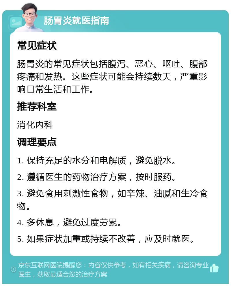 肠胃炎就医指南 常见症状 肠胃炎的常见症状包括腹泻、恶心、呕吐、腹部疼痛和发热。这些症状可能会持续数天，严重影响日常生活和工作。 推荐科室 消化内科 调理要点 1. 保持充足的水分和电解质，避免脱水。 2. 遵循医生的药物治疗方案，按时服药。 3. 避免食用刺激性食物，如辛辣、油腻和生冷食物。 4. 多休息，避免过度劳累。 5. 如果症状加重或持续不改善，应及时就医。