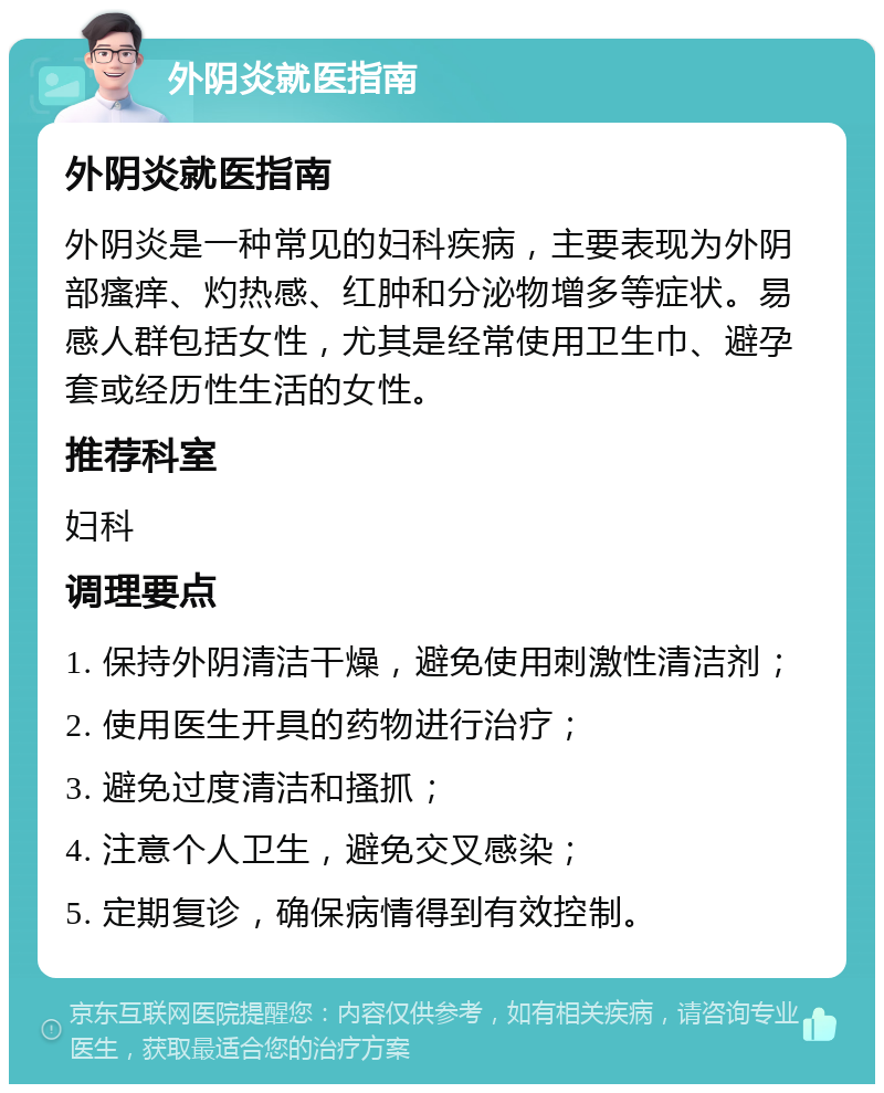 外阴炎就医指南 外阴炎就医指南 外阴炎是一种常见的妇科疾病，主要表现为外阴部瘙痒、灼热感、红肿和分泌物增多等症状。易感人群包括女性，尤其是经常使用卫生巾、避孕套或经历性生活的女性。 推荐科室 妇科 调理要点 1. 保持外阴清洁干燥，避免使用刺激性清洁剂； 2. 使用医生开具的药物进行治疗； 3. 避免过度清洁和搔抓； 4. 注意个人卫生，避免交叉感染； 5. 定期复诊，确保病情得到有效控制。