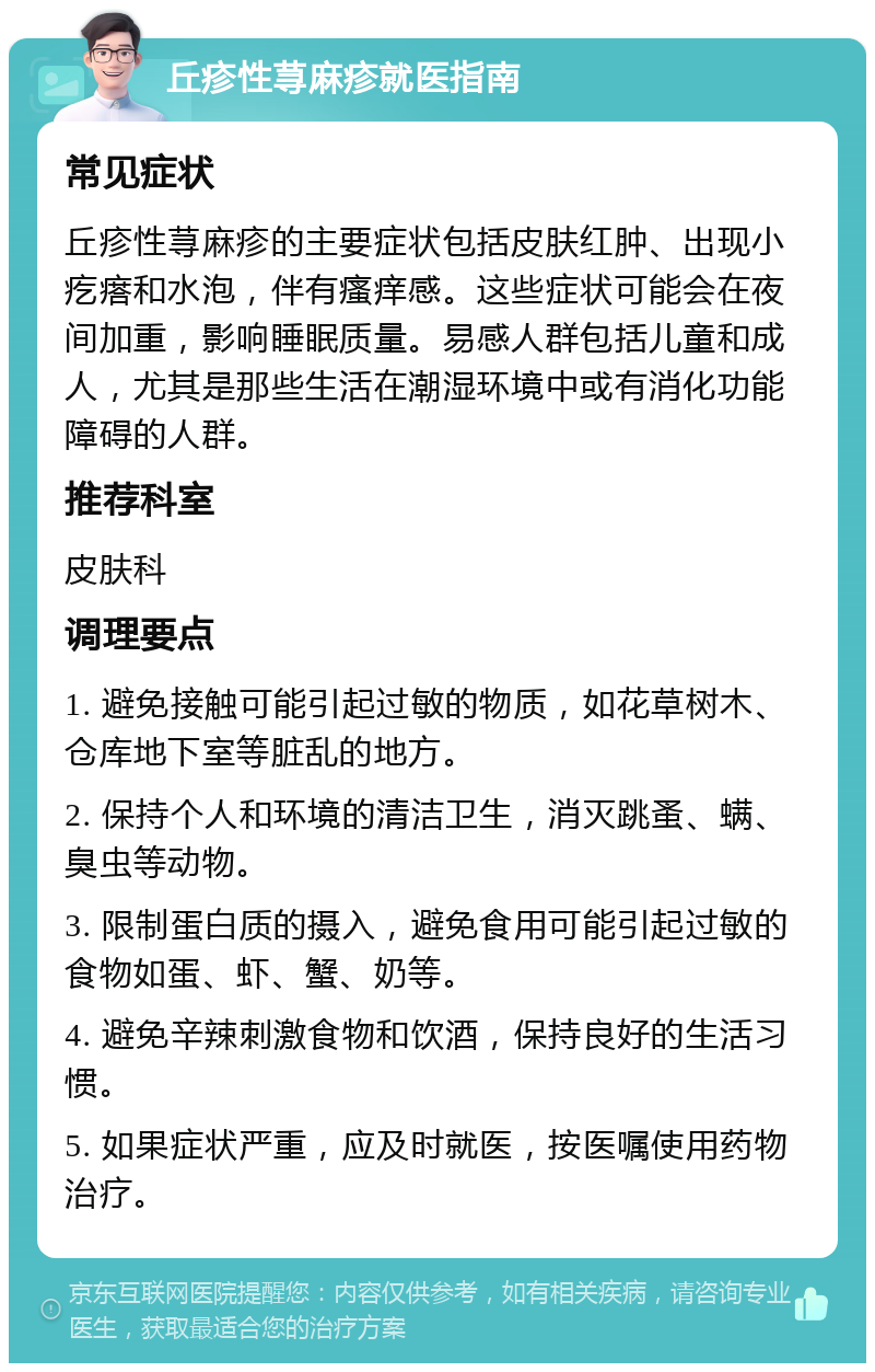 丘疹性荨麻疹就医指南 常见症状 丘疹性荨麻疹的主要症状包括皮肤红肿、出现小疙瘩和水泡，伴有瘙痒感。这些症状可能会在夜间加重，影响睡眠质量。易感人群包括儿童和成人，尤其是那些生活在潮湿环境中或有消化功能障碍的人群。 推荐科室 皮肤科 调理要点 1. 避免接触可能引起过敏的物质，如花草树木、仓库地下室等脏乱的地方。 2. 保持个人和环境的清洁卫生，消灭跳蚤、螨、臭虫等动物。 3. 限制蛋白质的摄入，避免食用可能引起过敏的食物如蛋、虾、蟹、奶等。 4. 避免辛辣刺激食物和饮酒，保持良好的生活习惯。 5. 如果症状严重，应及时就医，按医嘱使用药物治疗。