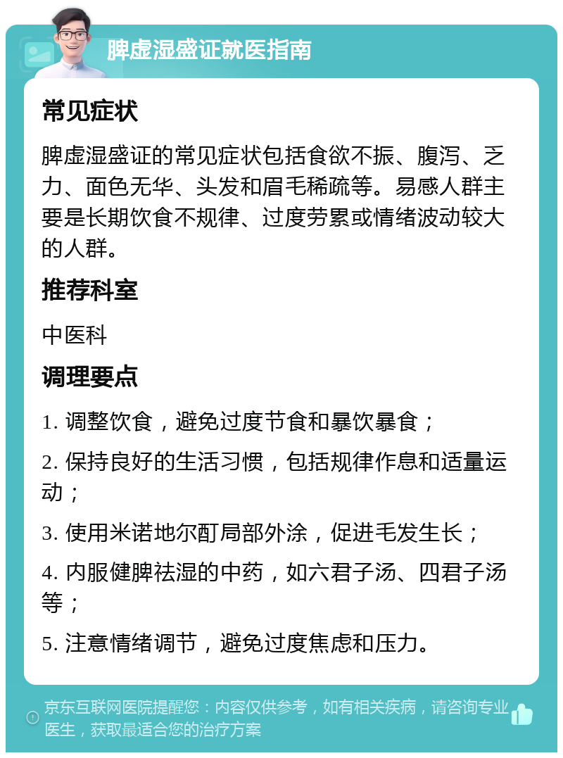 脾虚湿盛证就医指南 常见症状 脾虚湿盛证的常见症状包括食欲不振、腹泻、乏力、面色无华、头发和眉毛稀疏等。易感人群主要是长期饮食不规律、过度劳累或情绪波动较大的人群。 推荐科室 中医科 调理要点 1. 调整饮食，避免过度节食和暴饮暴食； 2. 保持良好的生活习惯，包括规律作息和适量运动； 3. 使用米诺地尔酊局部外涂，促进毛发生长； 4. 内服健脾祛湿的中药，如六君子汤、四君子汤等； 5. 注意情绪调节，避免过度焦虑和压力。