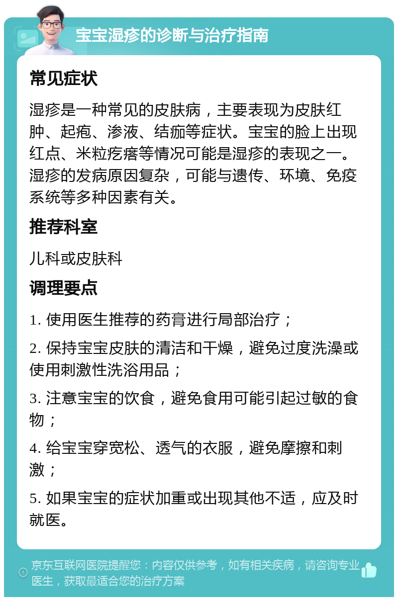 宝宝湿疹的诊断与治疗指南 常见症状 湿疹是一种常见的皮肤病，主要表现为皮肤红肿、起疱、渗液、结痂等症状。宝宝的脸上出现红点、米粒疙瘩等情况可能是湿疹的表现之一。湿疹的发病原因复杂，可能与遗传、环境、免疫系统等多种因素有关。 推荐科室 儿科或皮肤科 调理要点 1. 使用医生推荐的药膏进行局部治疗； 2. 保持宝宝皮肤的清洁和干燥，避免过度洗澡或使用刺激性洗浴用品； 3. 注意宝宝的饮食，避免食用可能引起过敏的食物； 4. 给宝宝穿宽松、透气的衣服，避免摩擦和刺激； 5. 如果宝宝的症状加重或出现其他不适，应及时就医。