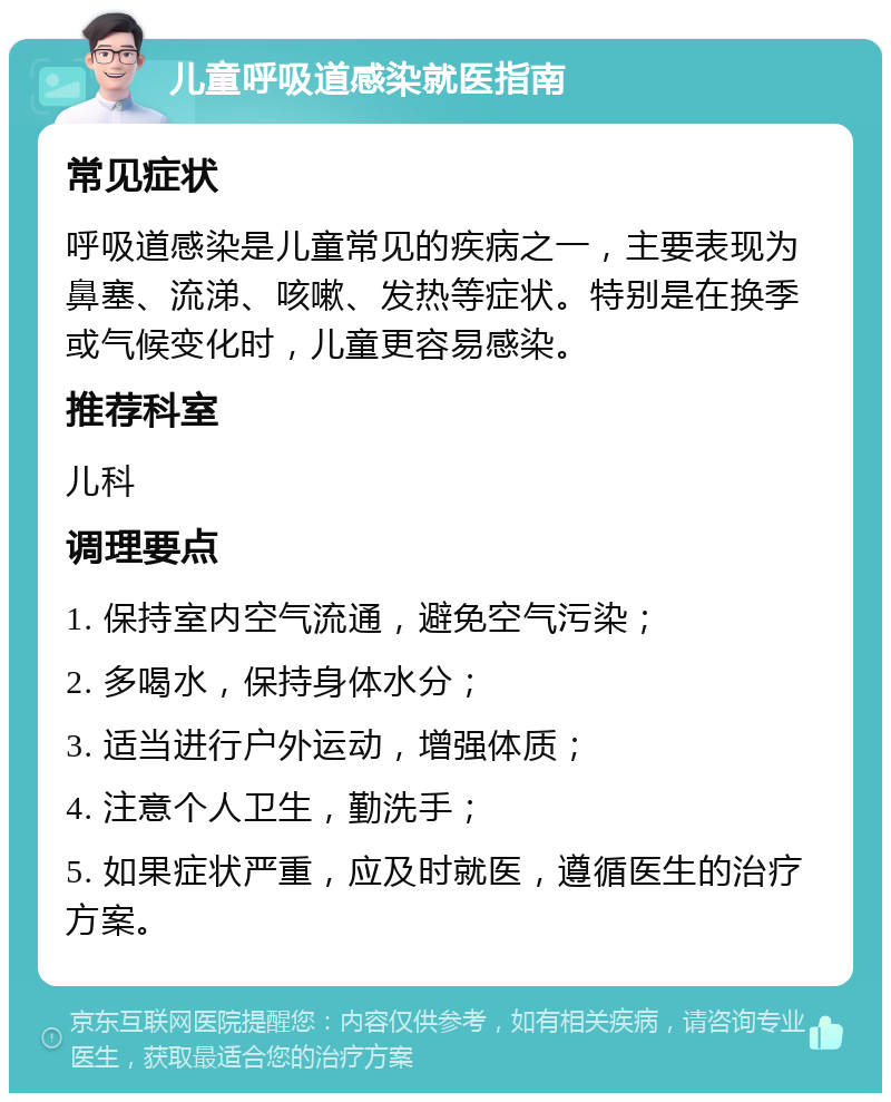 儿童呼吸道感染就医指南 常见症状 呼吸道感染是儿童常见的疾病之一，主要表现为鼻塞、流涕、咳嗽、发热等症状。特别是在换季或气候变化时，儿童更容易感染。 推荐科室 儿科 调理要点 1. 保持室内空气流通，避免空气污染； 2. 多喝水，保持身体水分； 3. 适当进行户外运动，增强体质； 4. 注意个人卫生，勤洗手； 5. 如果症状严重，应及时就医，遵循医生的治疗方案。