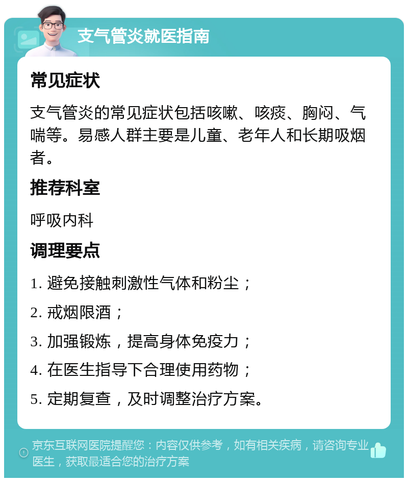 支气管炎就医指南 常见症状 支气管炎的常见症状包括咳嗽、咳痰、胸闷、气喘等。易感人群主要是儿童、老年人和长期吸烟者。 推荐科室 呼吸内科 调理要点 1. 避免接触刺激性气体和粉尘； 2. 戒烟限酒； 3. 加强锻炼，提高身体免疫力； 4. 在医生指导下合理使用药物； 5. 定期复查，及时调整治疗方案。