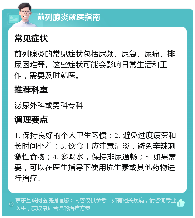 前列腺炎就医指南 常见症状 前列腺炎的常见症状包括尿频、尿急、尿痛、排尿困难等。这些症状可能会影响日常生活和工作，需要及时就医。 推荐科室 泌尿外科或男科专科 调理要点 1. 保持良好的个人卫生习惯；2. 避免过度疲劳和长时间坐着；3. 饮食上应注意清淡，避免辛辣刺激性食物；4. 多喝水，保持排尿通畅；5. 如果需要，可以在医生指导下使用抗生素或其他药物进行治疗。