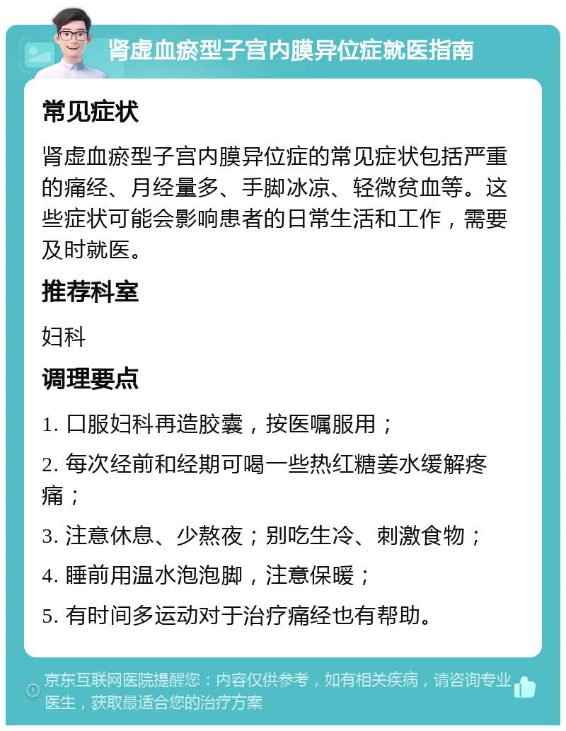 肾虚血瘀型子宫内膜异位症就医指南 常见症状 肾虚血瘀型子宫内膜异位症的常见症状包括严重的痛经、月经量多、手脚冰凉、轻微贫血等。这些症状可能会影响患者的日常生活和工作，需要及时就医。 推荐科室 妇科 调理要点 1. 口服妇科再造胶囊，按医嘱服用； 2. 每次经前和经期可喝一些热红糖姜水缓解疼痛； 3. 注意休息、少熬夜；别吃生冷、刺激食物； 4. 睡前用温水泡泡脚，注意保暖； 5. 有时间多运动对于治疗痛经也有帮助。