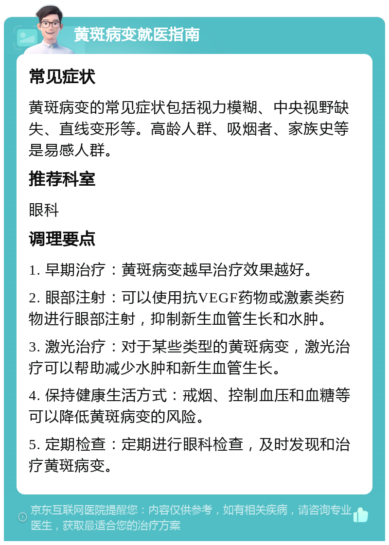 黄斑病变就医指南 常见症状 黄斑病变的常见症状包括视力模糊、中央视野缺失、直线变形等。高龄人群、吸烟者、家族史等是易感人群。 推荐科室 眼科 调理要点 1. 早期治疗：黄斑病变越早治疗效果越好。 2. 眼部注射：可以使用抗VEGF药物或激素类药物进行眼部注射，抑制新生血管生长和水肿。 3. 激光治疗：对于某些类型的黄斑病变，激光治疗可以帮助减少水肿和新生血管生长。 4. 保持健康生活方式：戒烟、控制血压和血糖等可以降低黄斑病变的风险。 5. 定期检查：定期进行眼科检查，及时发现和治疗黄斑病变。