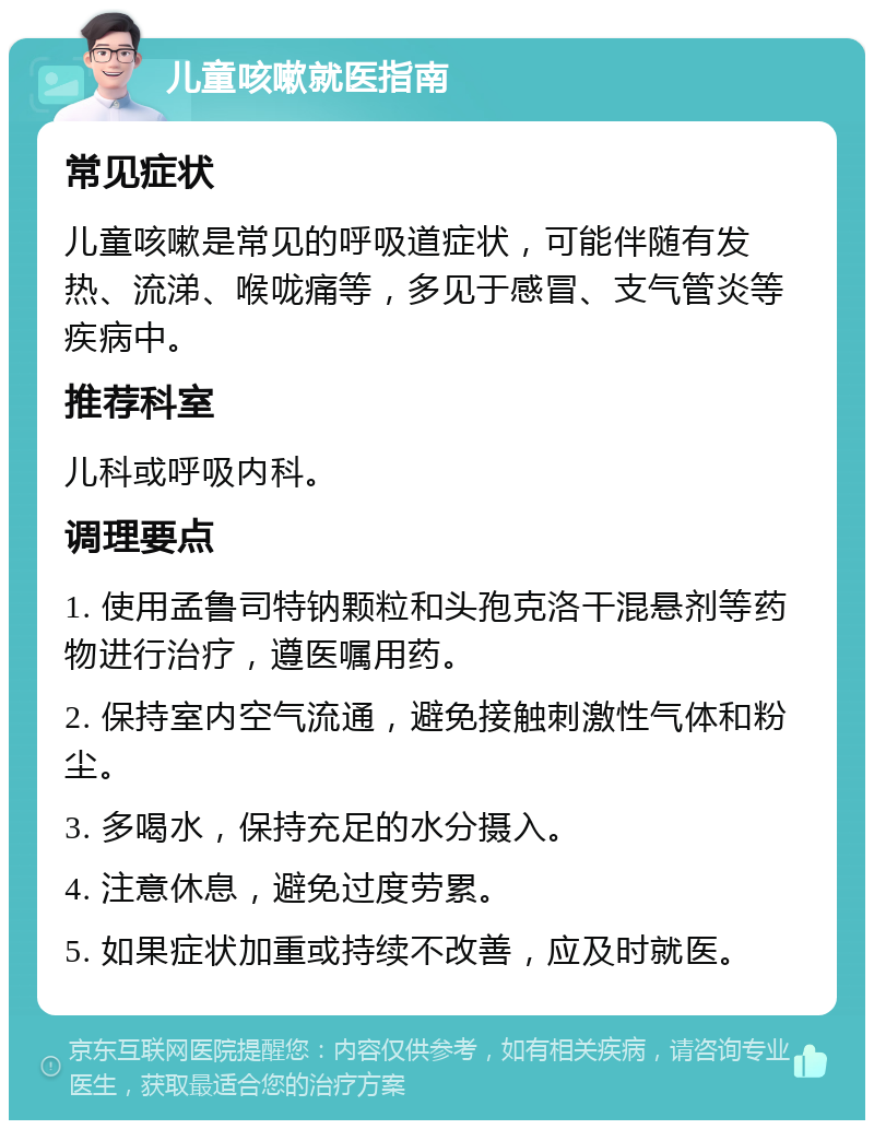 儿童咳嗽就医指南 常见症状 儿童咳嗽是常见的呼吸道症状，可能伴随有发热、流涕、喉咙痛等，多见于感冒、支气管炎等疾病中。 推荐科室 儿科或呼吸内科。 调理要点 1. 使用孟鲁司特钠颗粒和头孢克洛干混悬剂等药物进行治疗，遵医嘱用药。 2. 保持室内空气流通，避免接触刺激性气体和粉尘。 3. 多喝水，保持充足的水分摄入。 4. 注意休息，避免过度劳累。 5. 如果症状加重或持续不改善，应及时就医。