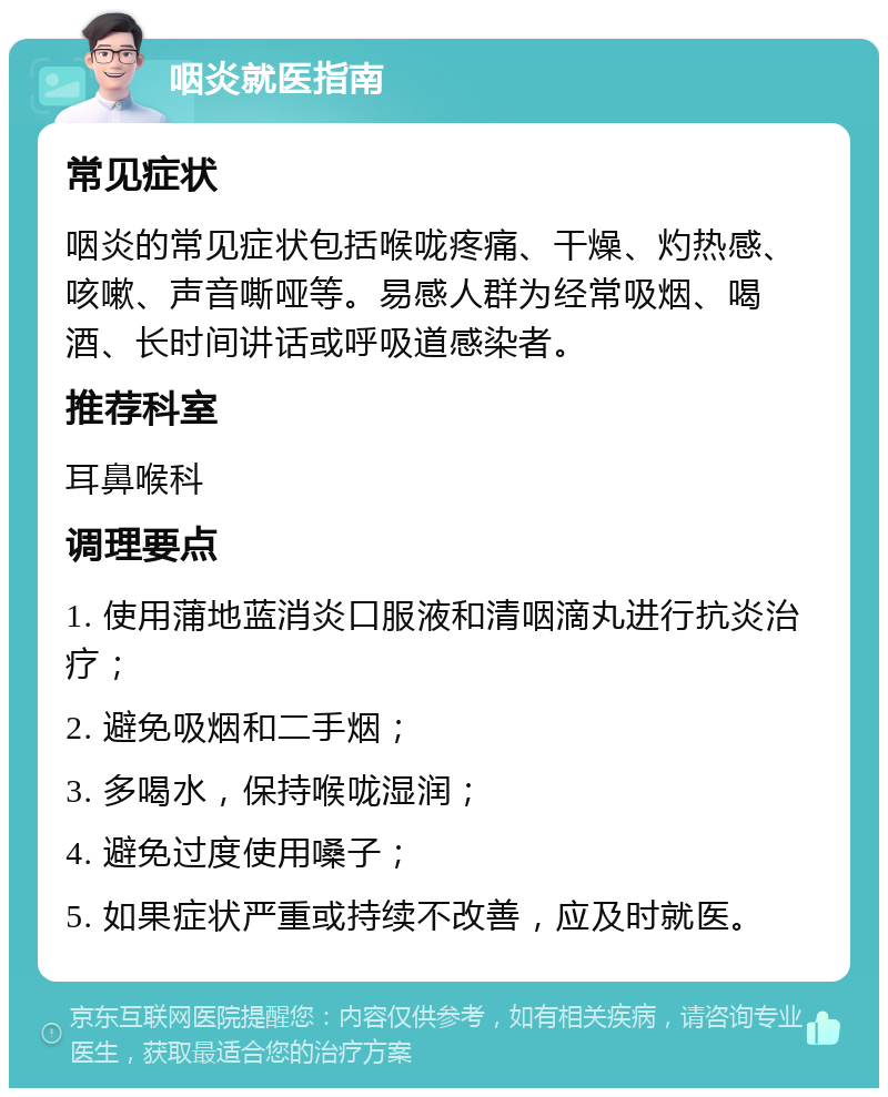 咽炎就医指南 常见症状 咽炎的常见症状包括喉咙疼痛、干燥、灼热感、咳嗽、声音嘶哑等。易感人群为经常吸烟、喝酒、长时间讲话或呼吸道感染者。 推荐科室 耳鼻喉科 调理要点 1. 使用蒲地蓝消炎口服液和清咽滴丸进行抗炎治疗； 2. 避免吸烟和二手烟； 3. 多喝水，保持喉咙湿润； 4. 避免过度使用嗓子； 5. 如果症状严重或持续不改善，应及时就医。