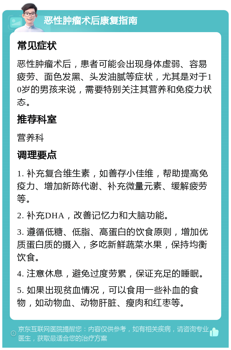 恶性肿瘤术后康复指南 常见症状 恶性肿瘤术后，患者可能会出现身体虚弱、容易疲劳、面色发黑、头发油腻等症状，尤其是对于10岁的男孩来说，需要特别关注其营养和免疫力状态。 推荐科室 营养科 调理要点 1. 补充复合维生素，如善存小佳维，帮助提高免疫力、增加新陈代谢、补充微量元素、缓解疲劳等。 2. 补充DHA，改善记忆力和大脑功能。 3. 遵循低糖、低脂、高蛋白的饮食原则，增加优质蛋白质的摄入，多吃新鲜蔬菜水果，保持均衡饮食。 4. 注意休息，避免过度劳累，保证充足的睡眠。 5. 如果出现贫血情况，可以食用一些补血的食物，如动物血、动物肝脏、瘦肉和红枣等。