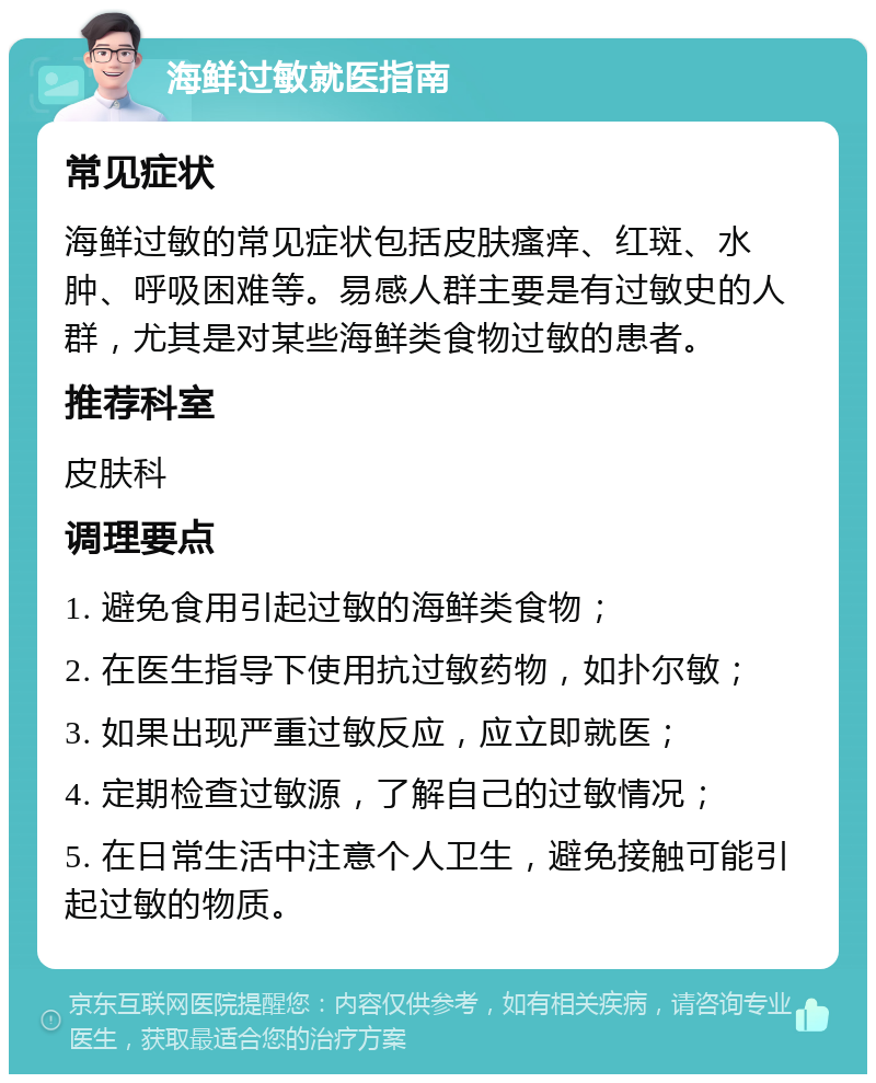 海鲜过敏就医指南 常见症状 海鲜过敏的常见症状包括皮肤瘙痒、红斑、水肿、呼吸困难等。易感人群主要是有过敏史的人群，尤其是对某些海鲜类食物过敏的患者。 推荐科室 皮肤科 调理要点 1. 避免食用引起过敏的海鲜类食物； 2. 在医生指导下使用抗过敏药物，如扑尔敏； 3. 如果出现严重过敏反应，应立即就医； 4. 定期检查过敏源，了解自己的过敏情况； 5. 在日常生活中注意个人卫生，避免接触可能引起过敏的物质。