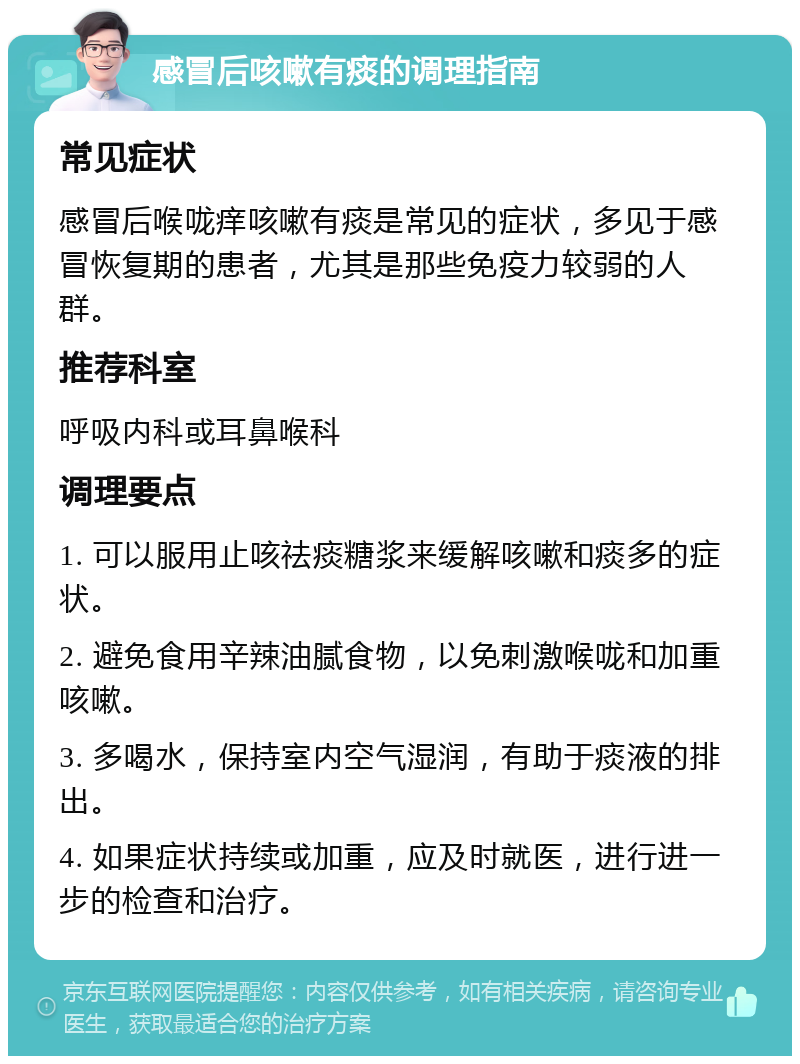 感冒后咳嗽有痰的调理指南 常见症状 感冒后喉咙痒咳嗽有痰是常见的症状，多见于感冒恢复期的患者，尤其是那些免疫力较弱的人群。 推荐科室 呼吸内科或耳鼻喉科 调理要点 1. 可以服用止咳祛痰糖浆来缓解咳嗽和痰多的症状。 2. 避免食用辛辣油腻食物，以免刺激喉咙和加重咳嗽。 3. 多喝水，保持室内空气湿润，有助于痰液的排出。 4. 如果症状持续或加重，应及时就医，进行进一步的检查和治疗。