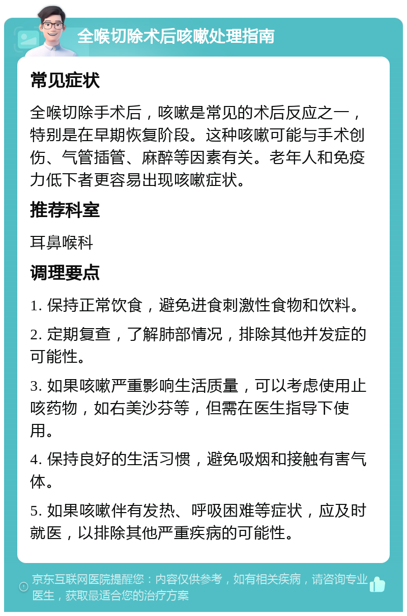 全喉切除术后咳嗽处理指南 常见症状 全喉切除手术后，咳嗽是常见的术后反应之一，特别是在早期恢复阶段。这种咳嗽可能与手术创伤、气管插管、麻醉等因素有关。老年人和免疫力低下者更容易出现咳嗽症状。 推荐科室 耳鼻喉科 调理要点 1. 保持正常饮食，避免进食刺激性食物和饮料。 2. 定期复查，了解肺部情况，排除其他并发症的可能性。 3. 如果咳嗽严重影响生活质量，可以考虑使用止咳药物，如右美沙芬等，但需在医生指导下使用。 4. 保持良好的生活习惯，避免吸烟和接触有害气体。 5. 如果咳嗽伴有发热、呼吸困难等症状，应及时就医，以排除其他严重疾病的可能性。