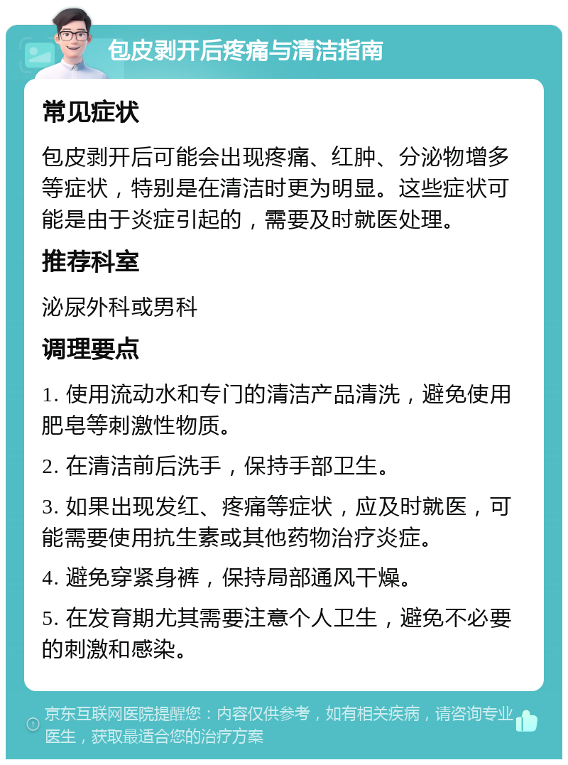 包皮剥开后疼痛与清洁指南 常见症状 包皮剥开后可能会出现疼痛、红肿、分泌物增多等症状，特别是在清洁时更为明显。这些症状可能是由于炎症引起的，需要及时就医处理。 推荐科室 泌尿外科或男科 调理要点 1. 使用流动水和专门的清洁产品清洗，避免使用肥皂等刺激性物质。 2. 在清洁前后洗手，保持手部卫生。 3. 如果出现发红、疼痛等症状，应及时就医，可能需要使用抗生素或其他药物治疗炎症。 4. 避免穿紧身裤，保持局部通风干燥。 5. 在发育期尤其需要注意个人卫生，避免不必要的刺激和感染。