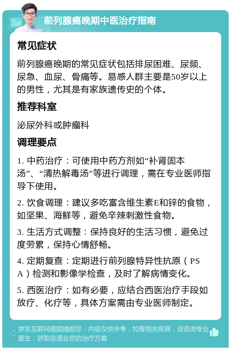 前列腺癌晚期中医治疗指南 常见症状 前列腺癌晚期的常见症状包括排尿困难、尿频、尿急、血尿、骨痛等。易感人群主要是50岁以上的男性，尤其是有家族遗传史的个体。 推荐科室 泌尿外科或肿瘤科 调理要点 1. 中药治疗：可使用中药方剂如“补肾固本汤”、“清热解毒汤”等进行调理，需在专业医师指导下使用。 2. 饮食调理：建议多吃富含维生素E和锌的食物，如坚果、海鲜等，避免辛辣刺激性食物。 3. 生活方式调整：保持良好的生活习惯，避免过度劳累，保持心情舒畅。 4. 定期复查：定期进行前列腺特异性抗原（PSA）检测和影像学检查，及时了解病情变化。 5. 西医治疗：如有必要，应结合西医治疗手段如放疗、化疗等，具体方案需由专业医师制定。