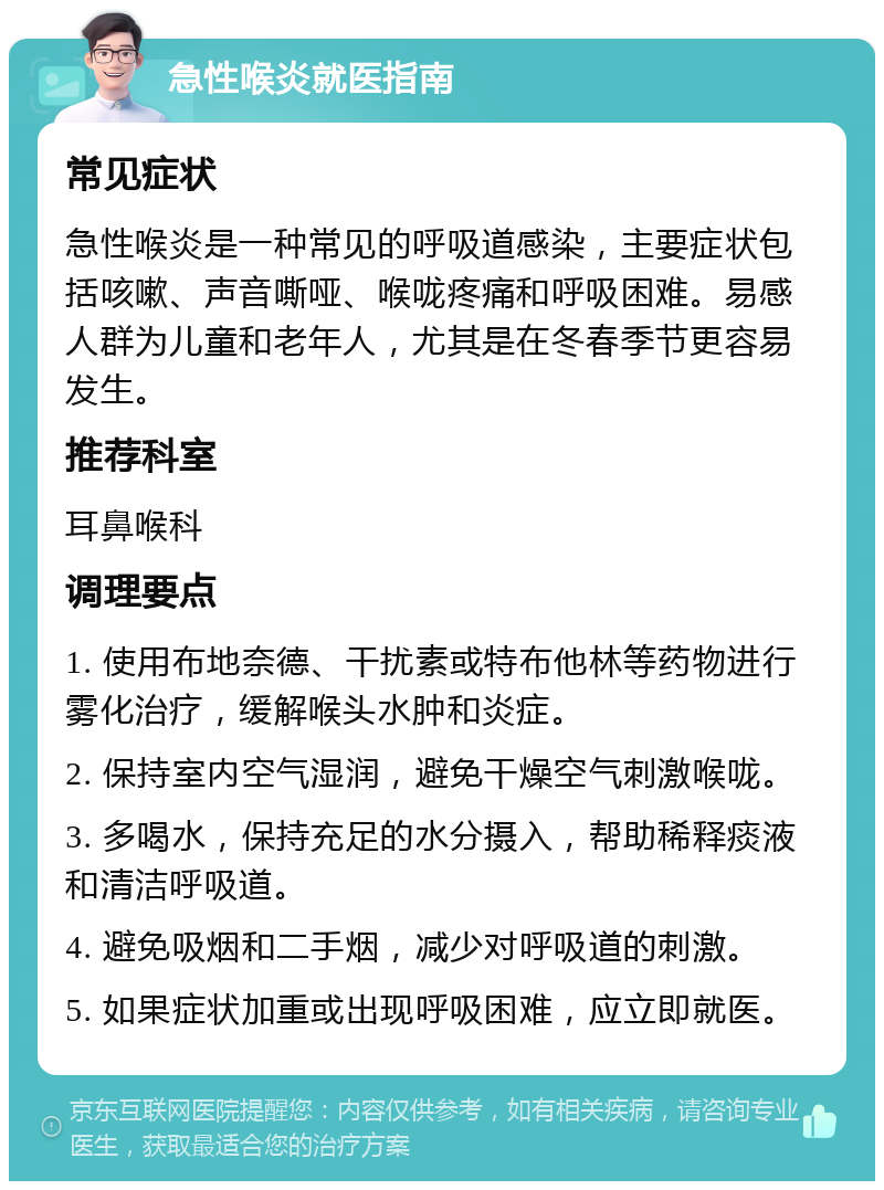 急性喉炎就医指南 常见症状 急性喉炎是一种常见的呼吸道感染，主要症状包括咳嗽、声音嘶哑、喉咙疼痛和呼吸困难。易感人群为儿童和老年人，尤其是在冬春季节更容易发生。 推荐科室 耳鼻喉科 调理要点 1. 使用布地奈德、干扰素或特布他林等药物进行雾化治疗，缓解喉头水肿和炎症。 2. 保持室内空气湿润，避免干燥空气刺激喉咙。 3. 多喝水，保持充足的水分摄入，帮助稀释痰液和清洁呼吸道。 4. 避免吸烟和二手烟，减少对呼吸道的刺激。 5. 如果症状加重或出现呼吸困难，应立即就医。