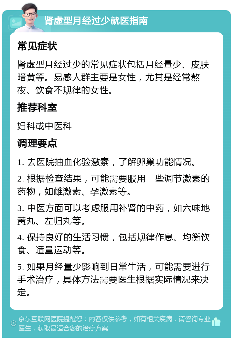 肾虚型月经过少就医指南 常见症状 肾虚型月经过少的常见症状包括月经量少、皮肤暗黄等。易感人群主要是女性，尤其是经常熬夜、饮食不规律的女性。 推荐科室 妇科或中医科 调理要点 1. 去医院抽血化验激素，了解卵巢功能情况。 2. 根据检查结果，可能需要服用一些调节激素的药物，如雌激素、孕激素等。 3. 中医方面可以考虑服用补肾的中药，如六味地黄丸、左归丸等。 4. 保持良好的生活习惯，包括规律作息、均衡饮食、适量运动等。 5. 如果月经量少影响到日常生活，可能需要进行手术治疗，具体方法需要医生根据实际情况来决定。