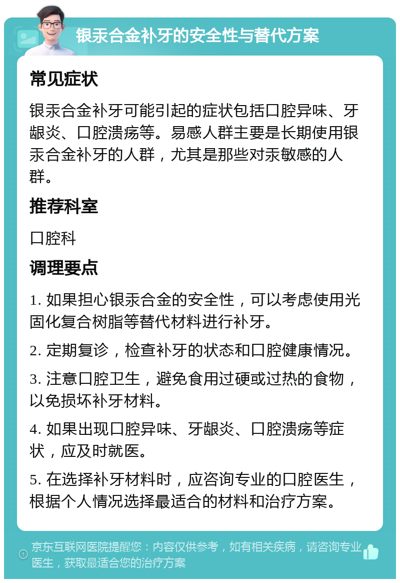 银汞合金补牙的安全性与替代方案 常见症状 银汞合金补牙可能引起的症状包括口腔异味、牙龈炎、口腔溃疡等。易感人群主要是长期使用银汞合金补牙的人群，尤其是那些对汞敏感的人群。 推荐科室 口腔科 调理要点 1. 如果担心银汞合金的安全性，可以考虑使用光固化复合树脂等替代材料进行补牙。 2. 定期复诊，检查补牙的状态和口腔健康情况。 3. 注意口腔卫生，避免食用过硬或过热的食物，以免损坏补牙材料。 4. 如果出现口腔异味、牙龈炎、口腔溃疡等症状，应及时就医。 5. 在选择补牙材料时，应咨询专业的口腔医生，根据个人情况选择最适合的材料和治疗方案。