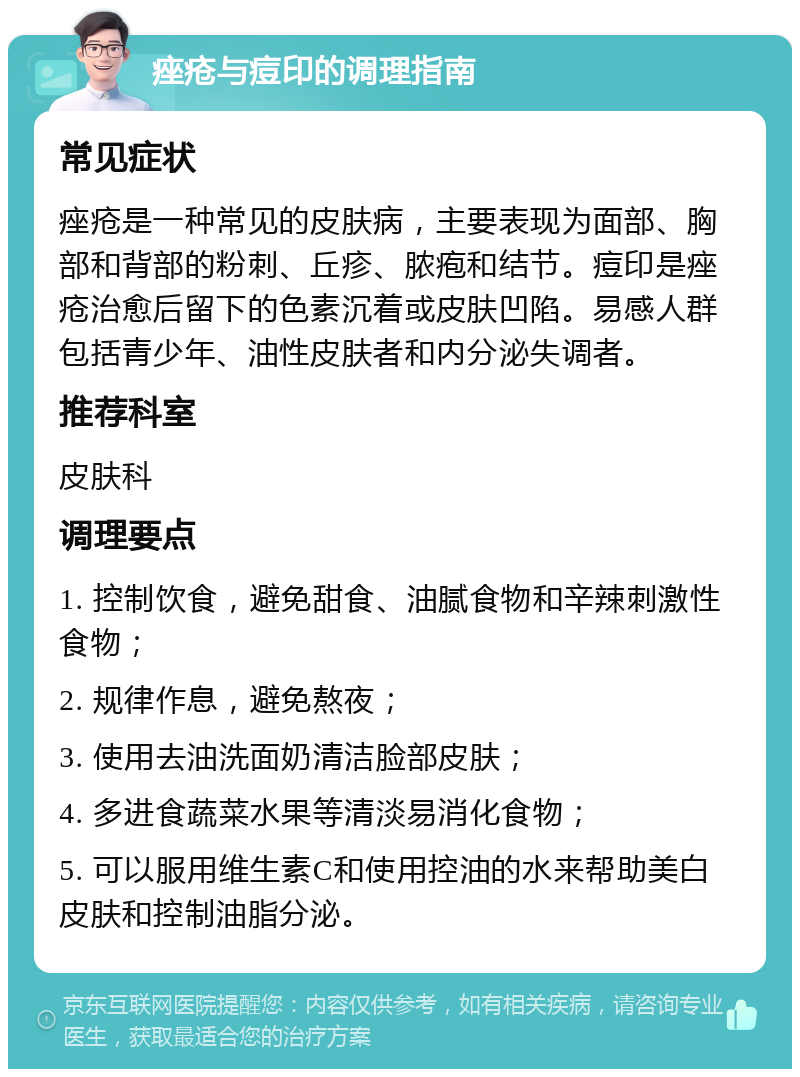 痤疮与痘印的调理指南 常见症状 痤疮是一种常见的皮肤病，主要表现为面部、胸部和背部的粉刺、丘疹、脓疱和结节。痘印是痤疮治愈后留下的色素沉着或皮肤凹陷。易感人群包括青少年、油性皮肤者和内分泌失调者。 推荐科室 皮肤科 调理要点 1. 控制饮食，避免甜食、油腻食物和辛辣刺激性食物； 2. 规律作息，避免熬夜； 3. 使用去油洗面奶清洁脸部皮肤； 4. 多进食蔬菜水果等清淡易消化食物； 5. 可以服用维生素C和使用控油的水来帮助美白皮肤和控制油脂分泌。