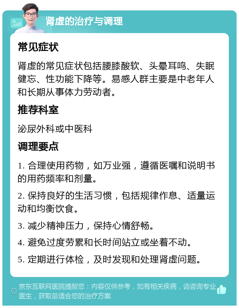 肾虚的治疗与调理 常见症状 肾虚的常见症状包括腰膝酸软、头晕耳鸣、失眠健忘、性功能下降等。易感人群主要是中老年人和长期从事体力劳动者。 推荐科室 泌尿外科或中医科 调理要点 1. 合理使用药物，如万业强，遵循医嘱和说明书的用药频率和剂量。 2. 保持良好的生活习惯，包括规律作息、适量运动和均衡饮食。 3. 减少精神压力，保持心情舒畅。 4. 避免过度劳累和长时间站立或坐着不动。 5. 定期进行体检，及时发现和处理肾虚问题。