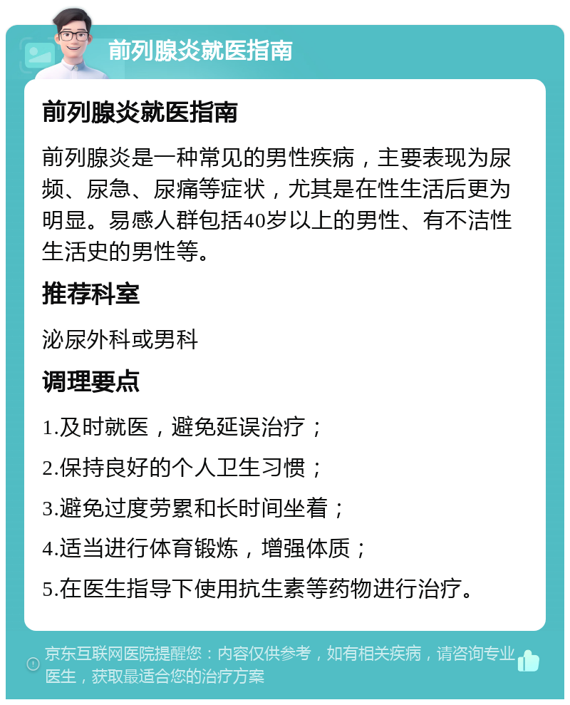 前列腺炎就医指南 前列腺炎就医指南 前列腺炎是一种常见的男性疾病，主要表现为尿频、尿急、尿痛等症状，尤其是在性生活后更为明显。易感人群包括40岁以上的男性、有不洁性生活史的男性等。 推荐科室 泌尿外科或男科 调理要点 1.及时就医，避免延误治疗； 2.保持良好的个人卫生习惯； 3.避免过度劳累和长时间坐着； 4.适当进行体育锻炼，增强体质； 5.在医生指导下使用抗生素等药物进行治疗。