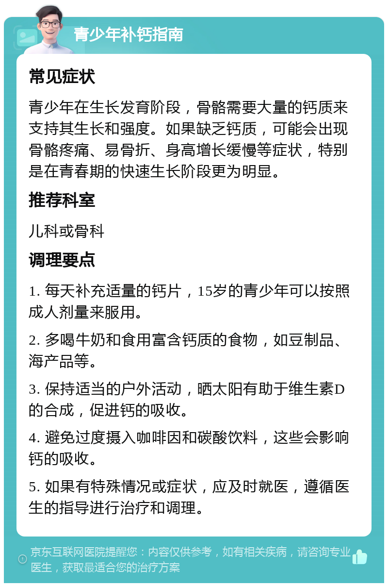 青少年补钙指南 常见症状 青少年在生长发育阶段，骨骼需要大量的钙质来支持其生长和强度。如果缺乏钙质，可能会出现骨骼疼痛、易骨折、身高增长缓慢等症状，特别是在青春期的快速生长阶段更为明显。 推荐科室 儿科或骨科 调理要点 1. 每天补充适量的钙片，15岁的青少年可以按照成人剂量来服用。 2. 多喝牛奶和食用富含钙质的食物，如豆制品、海产品等。 3. 保持适当的户外活动，晒太阳有助于维生素D的合成，促进钙的吸收。 4. 避免过度摄入咖啡因和碳酸饮料，这些会影响钙的吸收。 5. 如果有特殊情况或症状，应及时就医，遵循医生的指导进行治疗和调理。