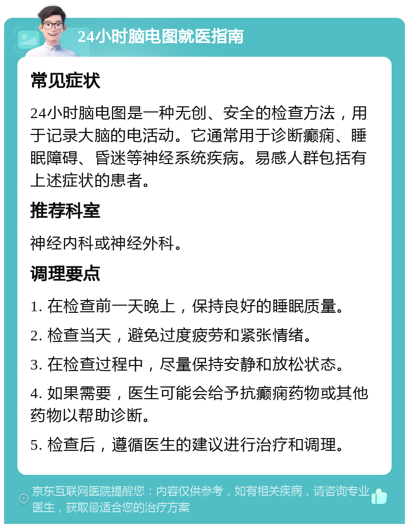 24小时脑电图就医指南 常见症状 24小时脑电图是一种无创、安全的检查方法，用于记录大脑的电活动。它通常用于诊断癫痫、睡眠障碍、昏迷等神经系统疾病。易感人群包括有上述症状的患者。 推荐科室 神经内科或神经外科。 调理要点 1. 在检查前一天晚上，保持良好的睡眠质量。 2. 检查当天，避免过度疲劳和紧张情绪。 3. 在检查过程中，尽量保持安静和放松状态。 4. 如果需要，医生可能会给予抗癫痫药物或其他药物以帮助诊断。 5. 检查后，遵循医生的建议进行治疗和调理。