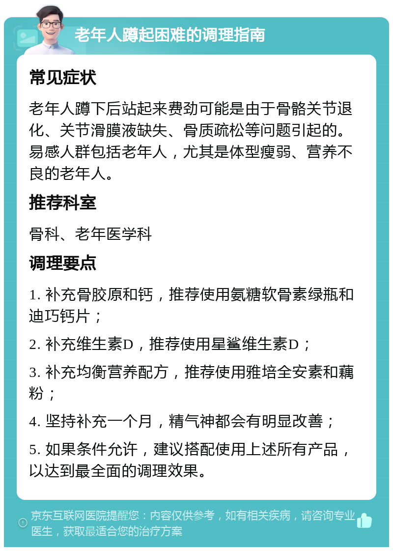 老年人蹲起困难的调理指南 常见症状 老年人蹲下后站起来费劲可能是由于骨骼关节退化、关节滑膜液缺失、骨质疏松等问题引起的。易感人群包括老年人，尤其是体型瘦弱、营养不良的老年人。 推荐科室 骨科、老年医学科 调理要点 1. 补充骨胶原和钙，推荐使用氨糖软骨素绿瓶和迪巧钙片； 2. 补充维生素D，推荐使用星鲨维生素D； 3. 补充均衡营养配方，推荐使用雅培全安素和藕粉； 4. 坚持补充一个月，精气神都会有明显改善； 5. 如果条件允许，建议搭配使用上述所有产品，以达到最全面的调理效果。