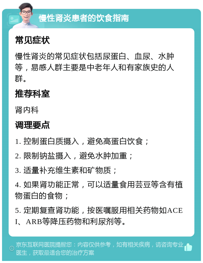 慢性肾炎患者的饮食指南 常见症状 慢性肾炎的常见症状包括尿蛋白、血尿、水肿等，易感人群主要是中老年人和有家族史的人群。 推荐科室 肾内科 调理要点 1. 控制蛋白质摄入，避免高蛋白饮食； 2. 限制钠盐摄入，避免水肿加重； 3. 适量补充维生素和矿物质； 4. 如果肾功能正常，可以适量食用芸豆等含有植物蛋白的食物； 5. 定期复查肾功能，按医嘱服用相关药物如ACEI、ARB等降压药物和利尿剂等。