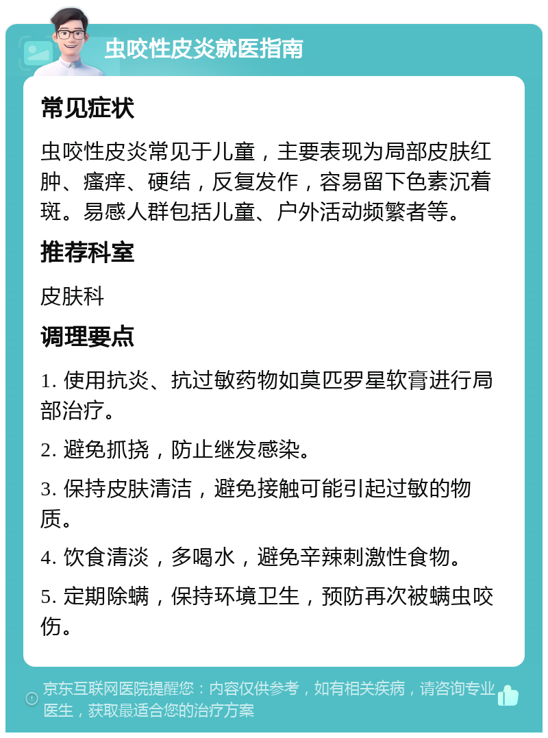 虫咬性皮炎就医指南 常见症状 虫咬性皮炎常见于儿童，主要表现为局部皮肤红肿、瘙痒、硬结，反复发作，容易留下色素沉着斑。易感人群包括儿童、户外活动频繁者等。 推荐科室 皮肤科 调理要点 1. 使用抗炎、抗过敏药物如莫匹罗星软膏进行局部治疗。 2. 避免抓挠，防止继发感染。 3. 保持皮肤清洁，避免接触可能引起过敏的物质。 4. 饮食清淡，多喝水，避免辛辣刺激性食物。 5. 定期除螨，保持环境卫生，预防再次被螨虫咬伤。